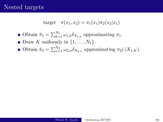 Nested targets
target π(x1, x2) = π1(x1)π2(x2|x1)
Obtain π̂1 =
PN1
k=1 ω1,kδX1,k
approximating π1.
Draw K uniformly in {1, . . . , N1}.
Obtain π̂2 =
PN2
n=1 ω2,nδX2,n approximating π2(·|X1,K).
Pierre E. Jacob Debiasing MCMC 66
 