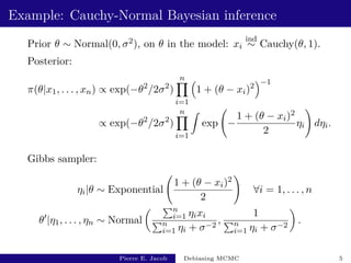 Example: Cauchy-Normal Bayesian inference
Prior θ ∼ Normal(0, σ2), on θ in the model: xi
ind
∼ Cauchy(θ, 1).
Posterior:
π(θ|x1, . . . , xn) ∝ exp(−θ2
/2σ2
)
n
Y
i=1

1 + (θ − xi)2
−1
∝ exp(−θ2
/2σ2
)
n
Y
i=1
Z
exp −
1 + (θ − xi)2
2
ηi
!
dηi.
Gibbs sampler:
ηi|θ ∼ Exponential
1 + (θ − xi)2
2
!
∀i = 1, . . . , n
θ0
|η1, . . . , ηn ∼ Normal
 Pn
i=1 ηixi
Pn
i=1 ηi + σ−2
,
1
Pn
i=1 ηi + σ−2

.
Pierre E. Jacob Debiasing MCMC 5
 