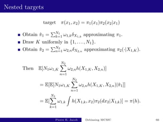 Nested targets
target π(x1, x2) = π1(x1)π2(x2|x1)
Obtain π̂1 =
PN1
k=1 ω1,kδX1,k
approximating π1.
Draw K uniformly in {1, . . . , N1}.
Obtain π̂2 =
PN2
n=1 ω2,nδX2,n approximating π2(·|X1,K).
Then E[N1ω1,K
N2
X
n=1
ω2,nh(X1,K, X2,n)]
= E[E[N1ω1,K
N2
X
n=1
ω2,nh(X1,K, X2,n)|π̂1]]
= E[
N1
X
k=1
ω1,k
Z
h(X1,k, x2)π2(dx2|X1,k)] = π(h).
Pierre E. Jacob Debiasing MCMC 66
 