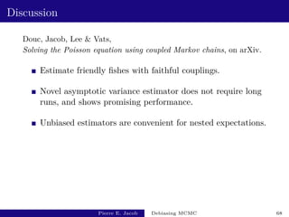 Discussion
Douc, Jacob, Lee  Vats,
Solving the Poisson equation using coupled Markov chains, on arXiv.
Estimate friendly fishes with faithful couplings.
Novel asymptotic variance estimator does not require long
runs, and shows promising performance.
Unbiased estimators are convenient for nested expectations.
Pierre E. Jacob Debiasing MCMC 68
 