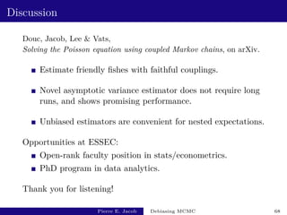 Discussion
Douc, Jacob, Lee  Vats,
Solving the Poisson equation using coupled Markov chains, on arXiv.
Estimate friendly fishes with faithful couplings.
Novel asymptotic variance estimator does not require long
runs, and shows promising performance.
Unbiased estimators are convenient for nested expectations.
Opportunities at ESSEC:
Open-rank faculty position in stats/econometrics.
PhD program in data analytics.
Thank you for listening!
Pierre E. Jacob Debiasing MCMC 68
 