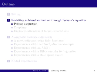 Outline
1 Setting
2 Revisiting unbiased estimation through Poisson’s equation
Poisson’s equation
Couplings
Unbiased estimation of target expectations
3 Asymptotic variance estimation
A novel estimator using fishy functions
Experiments with the Cauchy-Normal example
Experiments with an AR(1)
Experiments with a Gibbs sampler for regression
Experiments with a state space model
4 Nested expectations
Pierre E. Jacob Debiasing MCMC 8
 
