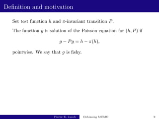 Definition and motivation
Set test function h and π-invariant transition P.
The function g is solution of the Poisson equation for (h, P) if
g − Pg = h − π(h),
pointwise. We say that g is fishy.
Pierre E. Jacob Debiasing MCMC 9
 