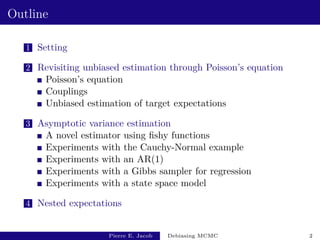 Outline
1 Setting
2 Revisiting unbiased estimation through Poisson’s equation
Poisson’s equation
Couplings
Unbiased estimation of target expectations
3 Asymptotic variance estimation
A novel estimator using fishy functions
Experiments with the Cauchy-Normal example
Experiments with an AR(1)
Experiments with a Gibbs sampler for regression
Experiments with a state space model
4 Nested expectations
Pierre E. Jacob Debiasing MCMC 2
 