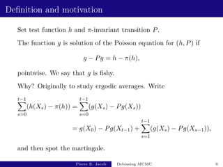 Definition and motivation
Set test function h and π-invariant transition P.
The function g is solution of the Poisson equation for (h, P) if
g − Pg = h − π(h),
pointwise. We say that g is fishy.
Why? Originally to study ergodic averages. Write
t−1
X
s=0
(h(Xs) − π(h)) =
t−1
X
s=0
(g(Xs) − Pg(Xs))
= g(X0) − Pg(Xt−1) +
t−1
X
s=1
(g(Xs) − Pg(Xs−1)),
and then spot the martingale.
Pierre E. Jacob Debiasing MCMC 9
 