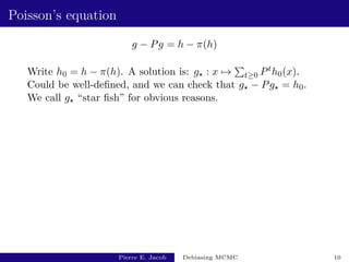 Poisson’s equation
g − Pg = h − π(h)
Write h0 = h − π(h). A solution is: g? : x 7→
P
t≥0 Pth0(x).
Could be well-defined, and we can check that g? − Pg? = h0.
We call g? “star fish” for obvious reasons.
Pierre E. Jacob Debiasing MCMC 10
 