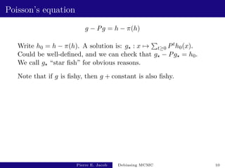 Poisson’s equation
g − Pg = h − π(h)
Write h0 = h − π(h). A solution is: g? : x 7→
P
t≥0 Pth0(x).
Could be well-defined, and we can check that g? − Pg? = h0.
We call g? “star fish” for obvious reasons.
Note that if g is fishy, then g + constant is also fishy.
Pierre E. Jacob Debiasing MCMC 10
 