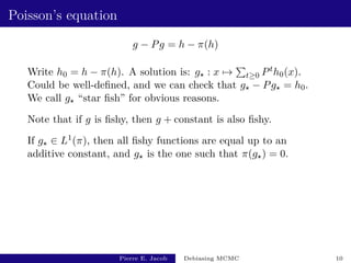 Poisson’s equation
g − Pg = h − π(h)
Write h0 = h − π(h). A solution is: g? : x 7→
P
t≥0 Pth0(x).
Could be well-defined, and we can check that g? − Pg? = h0.
We call g? “star fish” for obvious reasons.
Note that if g is fishy, then g + constant is also fishy.
If g? ∈ L1(π), then all fishy functions are equal up to an
additive constant, and g? is the one such that π(g?) = 0.
Pierre E. Jacob Debiasing MCMC 10
 