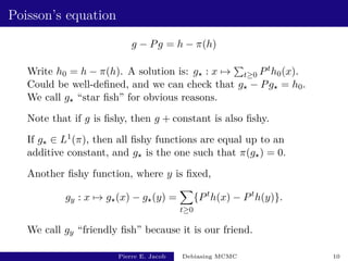 Poisson’s equation
g − Pg = h − π(h)
Write h0 = h − π(h). A solution is: g? : x 7→
P
t≥0 Pth0(x).
Could be well-defined, and we can check that g? − Pg? = h0.
We call g? “star fish” for obvious reasons.
Note that if g is fishy, then g + constant is also fishy.
If g? ∈ L1(π), then all fishy functions are equal up to an
additive constant, and g? is the one such that π(g?) = 0.
Another fishy function, where y is fixed,
gy : x 7→ g?(x) − g?(y) =
X
t≥0
{Pt
h(x) − Pt
h(y)}.
We call gy “friendly fish” because it is our friend.
Pierre E. Jacob Debiasing MCMC 10
 