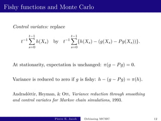 Fishy functions and Monte Carlo
Control variates: replace
t−1
t−1
X
s=0
h(Xs) by t−1
t−1
X
s=0
{h(Xs) − (g(Xs) − Pg(Xs))}.
At stationarity, expectation is unchanged: π(g − Pg) = 0.
Variance is reduced to zero if g is fishy: h − (g − Pg) = π(h).
Andradóttir, Heyman,  Ott, Variance reduction through smoothing
and control variates for Markov chain simulations, 1993.
Pierre E. Jacob Debiasing MCMC 12
 
