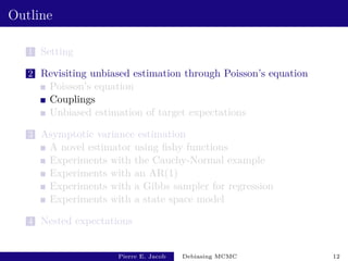 Outline
1 Setting
2 Revisiting unbiased estimation through Poisson’s equation
Poisson’s equation
Couplings
Unbiased estimation of target expectations
3 Asymptotic variance estimation
A novel estimator using fishy functions
Experiments with the Cauchy-Normal example
Experiments with an AR(1)
Experiments with a Gibbs sampler for regression
Experiments with a state space model
4 Nested expectations
Pierre E. Jacob Debiasing MCMC 12
 