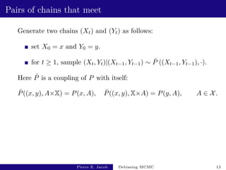 Pairs of chains that meet
Generate two chains (Xt) and (Yt) as follows:
set X0 = x and Y0 = y.
for t ≥ 1, sample (Xt, Yt)|(Xt−1, Yt−1) ∼ P̄ ((Xt−1, Yt−1), ·).
Here P̄ is a coupling of P with itself:
P̄((x, y), A×X) = P(x, A), P̄((x, y), X×A) = P(y, A), A ∈ X.
Pierre E. Jacob Debiasing MCMC 13
 