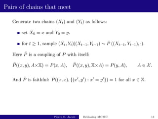 Pairs of chains that meet
Generate two chains (Xt) and (Yt) as follows:
set X0 = x and Y0 = y.
for t ≥ 1, sample (Xt, Yt)|(Xt−1, Yt−1) ∼ P̄ ((Xt−1, Yt−1), ·).
Here P̄ is a coupling of P with itself:
P̄((x, y), A×X) = P(x, A), P̄((x, y), X×A) = P(y, A), A ∈ X.
And P̄ is faithful: P̄((x, x), {(x0, y0) : x0 = y0}) = 1 for all x ∈ X.
Pierre E. Jacob Debiasing MCMC 13
 