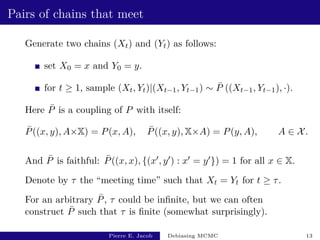 Pairs of chains that meet
Generate two chains (Xt) and (Yt) as follows:
set X0 = x and Y0 = y.
for t ≥ 1, sample (Xt, Yt)|(Xt−1, Yt−1) ∼ P̄ ((Xt−1, Yt−1), ·).
Here P̄ is a coupling of P with itself:
P̄((x, y), A×X) = P(x, A), P̄((x, y), X×A) = P(y, A), A ∈ X.
And P̄ is faithful: P̄((x, x), {(x0, y0) : x0 = y0}) = 1 for all x ∈ X.
Denote by τ the “meeting time” such that Xt = Yt for t ≥ τ.
For an arbitrary P̄, τ could be infinite, but we can often
construct P̄ such that τ is finite (somewhat surprisingly).
Pierre E. Jacob Debiasing MCMC 13
 