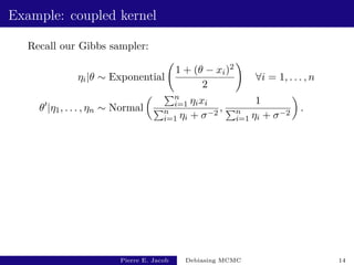 Example: coupled kernel
Recall our Gibbs sampler:
ηi|θ ∼ Exponential
1 + (θ − xi)2
2
!
∀i = 1, . . . , n
θ0
|η1, . . . , ηn ∼ Normal
 Pn
i=1 ηixi
Pn
i=1 ηi + σ−2
,
1
Pn
i=1 ηi + σ−2

.
Pierre E. Jacob Debiasing MCMC 14
 