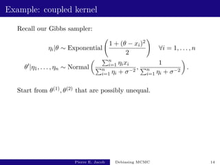 Example: coupled kernel
Recall our Gibbs sampler:
ηi|θ ∼ Exponential
1 + (θ − xi)2
2
!
∀i = 1, . . . , n
θ0
|η1, . . . , ηn ∼ Normal
 Pn
i=1 ηixi
Pn
i=1 ηi + σ−2
,
1
Pn
i=1 ηi + σ−2

.
Start from θ(1), θ(2) that are possibly unequal.
Pierre E. Jacob Debiasing MCMC 14
 