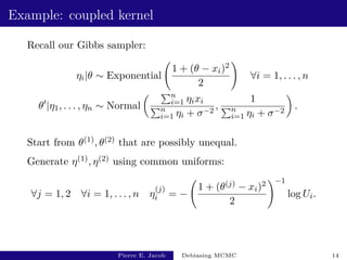 Example: coupled kernel
Recall our Gibbs sampler:
ηi|θ ∼ Exponential
1 + (θ − xi)2
2
!
∀i = 1, . . . , n
θ0
|η1, . . . , ηn ∼ Normal
 Pn
i=1 ηixi
Pn
i=1 ηi + σ−2
,
1
Pn
i=1 ηi + σ−2

.
Start from θ(1), θ(2) that are possibly unequal.
Generate η(1), η(2) using common uniforms:
∀j = 1, 2 ∀i = 1, . . . , n η
(j)
i = −
1 + (θ(j) − xi)2
2
!−1
log Ui.
Pierre E. Jacob Debiasing MCMC 14
 