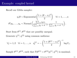 Example: coupled kernel
Recall our Gibbs sampler:
ηi|θ ∼ Exponential
1 + (θ − xi)2
2
!
∀i = 1, . . . , n
θ0
|η1, . . . , ηn ∼ Normal
 Pn
i=1 ηixi
Pn
i=1 ηi + σ−2
,
1
Pn
i=1 ηi + σ−2

.
Start from θ(1), θ(2) that are possibly unequal.
Generate η(1), η(2) using common uniforms:
∀j = 1, 2 ∀i = 1, . . . , n η
(j)
i = −
1 + (θ(j) − xi)2
2
!−1
log Ui.
Sample θ0(1), θ0(2), such that P(θ0(1) = θ0(2)|η(1), η(2)) is maximal.
Pierre E. Jacob Debiasing MCMC 14
 