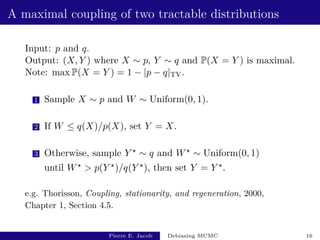 A maximal coupling of two tractable distributions
Input: p and q.
Output: (X, Y ) where X ∼ p, Y ∼ q and P(X = Y ) is maximal.
Note: max P(X = Y ) = 1 − |p − q|TV.
1 Sample X ∼ p and W ∼ Uniform(0, 1).
2 If W ≤ q(X)/p(X), set Y = X.
3 Otherwise, sample Y ? ∼ q and W? ∼ Uniform(0, 1)
until W?  p(Y ?)/q(Y ?), then set Y = Y ?.
e.g. Thorisson, Coupling, stationarity, and regeneration, 2000,
Chapter 1, Section 4.5.
Pierre E. Jacob Debiasing MCMC 16
 