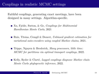 Couplings in realistic MCMC settings
Faithful couplings, generating exact meetings, have been
designed in many settings. Algorithm-specific.
Xu, Fjelde, Sutton,  Ge, Couplings for Multinomial
Hamiltonian Monte Carlo, 2021
Ruiz, Titsias, Cemgil  Doucet, Unbiased gradient estimation for
variational auto-encoders using coupled Markov chains, 2021.
Trippe, Nguyen  Broderick, Many processors, little time:
MCMC for partitions via optimal transport couplings, 2022.
Kelly, Ryder  Clarté, Lagged couplings diagnose Markov chain
Monte Carlo phylogenetic inference, 2022.
Pierre E. Jacob Debiasing MCMC 18
 