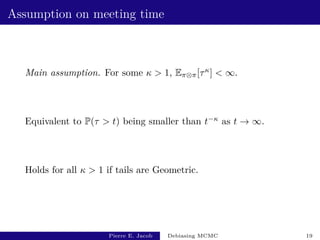 Assumption on meeting time
Main assumption. For some κ  1, Eπ⊗π[τκ]  ∞.
Equivalent to P(τ  t) being smaller than t−κ as t → ∞.
Holds for all κ  1 if tails are Geometric.
Pierre E. Jacob Debiasing MCMC 19
 