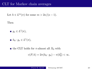 CLT for Markov chain averages
Let h ∈ Lm(π) for some m  2κ/(κ − 1).
Then
g? ∈ L1(π),
h0 · g? ∈ L1(π),
the CLT holds for π-almost all X0 with
v(P, h) = 2π(h0 · g?) − π(h2
0)  ∞.
Pierre E. Jacob Debiasing MCMC 20
 