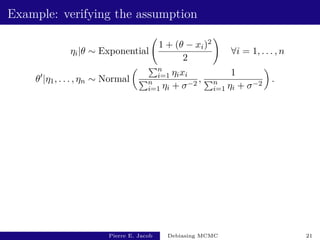 Example: verifying the assumption
ηi|θ ∼ Exponential
1 + (θ − xi)2
2
!
∀i = 1, . . . , n
θ0
|η1, . . . , ηn ∼ Normal
 Pn
i=1 ηixi
Pn
i=1 ηi + σ−2
,
1
Pn
i=1 ηi + σ−2

.
Pierre E. Jacob Debiasing MCMC 21
 