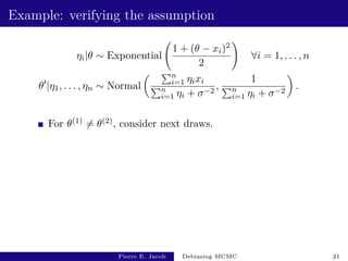 Example: verifying the assumption
ηi|θ ∼ Exponential
1 + (θ − xi)2
2
!
∀i = 1, . . . , n
θ0
|η1, . . . , ηn ∼ Normal
 Pn
i=1 ηixi
Pn
i=1 ηi + σ−2
,
1
Pn
i=1 ηi + σ−2

.
For θ(1) 6= θ(2), consider next draws.
Pierre E. Jacob Debiasing MCMC 21
 