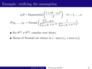 Example: verifying the assumption
ηi|θ ∼ Exponential
1 + (θ − xi)2
2
!
∀i = 1, . . . , n
θ0
|η1, . . . , ηn ∼ Normal
 Pn
i=1 ηixi
Pn
i=1 ηi + σ−2
,
1
Pn
i=1 ηi + σ−2

.
For θ(1) 6= θ(2), consider next draws.
Means of Normals are always in [− max |xi|, + max |xi|].
Pierre E. Jacob Debiasing MCMC 21
 