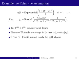 Example: verifying the assumption
ηi|θ ∼ Exponential
1 + (θ − xi)2
2
!
∀i = 1, . . . , n
θ0
|η1, . . . , ηn ∼ Normal
 Pn
i=1 ηixi
Pn
i=1 ηi + σ−2
,
1
Pn
i=1 ηi + σ−2

.
For θ(1) 6= θ(2), consider next draws.
Means of Normals are always in [− max |xi|, + max |xi|].
0 ≤ ηi ≤ −2 log Ui almost surely for both chains.
Pierre E. Jacob Debiasing MCMC 21
 