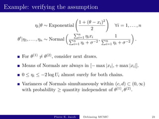 Example: verifying the assumption
ηi|θ ∼ Exponential
1 + (θ − xi)2
2
!
∀i = 1, . . . , n
θ0
|η1, . . . , ηn ∼ Normal
 Pn
i=1 ηixi
Pn
i=1 ηi + σ−2
,
1
Pn
i=1 ηi + σ−2

.
For θ(1) 6= θ(2), consider next draws.
Means of Normals are always in [− max |xi|, + max |xi|].
0 ≤ ηi ≤ −2 log Ui almost surely for both chains.
Variances of Normals simultaneously within (c, d) ⊂ (0, ∞)
with probability ≥ quantity independent of θ(1), θ(2).
Pierre E. Jacob Debiasing MCMC 21
 