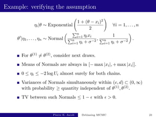 Example: verifying the assumption
ηi|θ ∼ Exponential
1 + (θ − xi)2
2
!
∀i = 1, . . . , n
θ0
|η1, . . . , ηn ∼ Normal
 Pn
i=1 ηixi
Pn
i=1 ηi + σ−2
,
1
Pn
i=1 ηi + σ−2

.
For θ(1) 6= θ(2), consider next draws.
Means of Normals are always in [− max |xi|, + max |xi|].
0 ≤ ηi ≤ −2 log Ui almost surely for both chains.
Variances of Normals simultaneously within (c, d) ⊂ (0, ∞)
with probability ≥ quantity independent of θ(1), θ(2).
TV between such Normals ≤ 1 −  with   0.
Pierre E. Jacob Debiasing MCMC 21
 