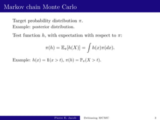 Markov chain Monte Carlo
Target probability distribution π.
Example: posterior distribution.
Test function h, with expectation with respect to π:
π(h) = Eπ[h(X)] =
Z
h(x)π(dx).
Example: h(x) = 1(x > t), π(h) = Pπ(X > t).
Pierre E. Jacob Debiasing MCMC 3
 