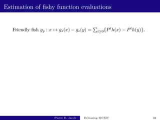 Estimation of fishy function evaluations
Friendly fish gy : x 7→ g?(x) − g?(y) =
P
t≥0{Pth(x) − Pth(y)}.
Pierre E. Jacob Debiasing MCMC 22
 