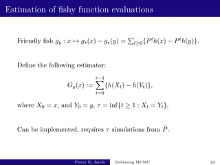 Estimation of fishy function evaluations
Friendly fish gy : x 7→ g?(x) − g?(y) =
P
t≥0{Pth(x) − Pth(y)}.
Define the following estimator:
Gy(x) :=
τ−1
X
t=0
{h(Xt) − h(Yt)},
where X0 = x, and Y0 = y, τ = inf{t ≥ 1 : Xt = Yt}.
Can be implemented, requires τ simulations from P̄.
Pierre E. Jacob Debiasing MCMC 22
 