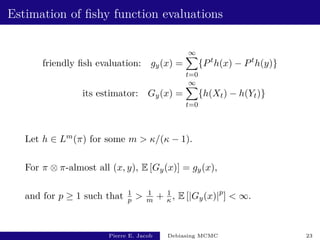 Estimation of fishy function evaluations
friendly fish evaluation: gy(x) =
∞
X
t=0
{Pt
h(x) − Pt
h(y)}
its estimator: Gy(x) =
∞
X
t=0
{h(Xt) − h(Yt)}
Let h ∈ Lm(π) for some m  κ/(κ − 1).
For π ⊗ π-almost all (x, y), E [Gy(x)] = gy(x),
and for p ≥ 1 such that 1
p  1
m + 1
κ , E [|Gy(x)|p
]  ∞.
Pierre E. Jacob Debiasing MCMC 23
 