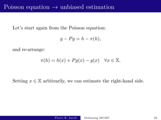 Poisson equation → unbiased estimation
Let’s start again from the Poisson equation:
g − Pg = h − π(h),
and re-arrange:
π(h) = h(x) + Pg(x) − g(x) ∀x ∈ X.
Setting x ∈ X arbitrarily, we can estimate the right-hand side.
Pierre E. Jacob Debiasing MCMC 25
 
