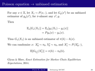 Poisson equation → unbiased estimation
For any x ∈ X, let X1 ∼ P(x, ·), and let Gy(x0) be an unbiased
estimator of gy(x0), for π-almost any x0, y.
Then
Ex[Gx(X1)] = Ex[g?(X1) − g?(x)]
= Pg?(x) − g?(x).
Thus Gx(X1) is an unbiased estimator of π(h) − h(x).
We can randomize x: X0
0 ∼ π0, Y 0
0 ∼ π0, and X0
1 ∼ P(X0
0, ·),
E[GY 0
0
(X0
1)] = π(h) − π0(h).
Glynn  Rhee, Exact Estimation for Markov Chain Equilibrium
Expectations, 2014.
Pierre E. Jacob Debiasing MCMC 26
 