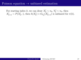 Poisson equation → unbiased estimation
For starting index k, we can draw X0
k ∼ πk, Y 0
k ∼ πk, then
X0
k+1 ∼ P(X0
k, ·), then h(X0
k) + GY 0
k
(X0
k+1) is unbiased for π(h).
Pierre E. Jacob Debiasing MCMC 27
 