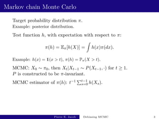 Markov chain Monte Carlo
Target probability distribution π.
Example: posterior distribution.
Test function h, with expectation with respect to π:
π(h) = Eπ[h(X)] =
Z
h(x)π(dx).
Example: h(x) = 1(x > t), π(h) = Pπ(X > t).
MCMC: X0 ∼ π0, then Xt|Xt−1 ∼ P(Xt−1, ·) for t ≥ 1.
P is constructed to be π-invariant.
MCMC estimator of π(h): t−1 Pt−1
s=0 h(Xs).
Pierre E. Jacob Debiasing MCMC 3
 