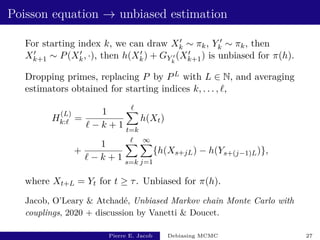 Poisson equation → unbiased estimation
For starting index k, we can draw X0
k ∼ πk, Y 0
k ∼ πk, then
X0
k+1 ∼ P(X0
k, ·), then h(X0
k) + GY 0
k
(X0
k+1) is unbiased for π(h).
Dropping primes, replacing P by PL with L ∈ N, and averaging
estimators obtained for starting indices k, . . . , `,
H
(L)
k:` =
1
` − k + 1
`
X
t=k
h(Xt)
+
1
` − k + 1
`
X
s=k
∞
X
j=1
{h(Xs+jL) − h(Ys+(j−1)L)},
where Xt+L = Yt for t ≥ τ. Unbiased for π(h).
Jacob, O’Leary  Atchadé, Unbiased Markov chain Monte Carlo with
couplings, 2020 + discussion by Vanetti  Doucet.
Pierre E. Jacob Debiasing MCMC 27
 