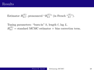 Results
Estimator H
(L)
k:` , pronounced “H
(L)
k:` ” (in French “
(L)
k:` ”).
Tuning parameters: “burn-in” k, length `, lag L.
H
(L)
k:` = standard MCMC estimator + bias correction term.
Pierre E. Jacob Debiasing MCMC 28
 