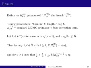Results
Estimator H
(L)
k:` , pronounced “H
(L)
k:` ” (in French “
(L)
k:` ”).
Tuning parameters: “burn-in” k, length `, lag L.
H
(L)
k:` = standard MCMC estimator + bias correction term.
Let h ∈ Lm(π) for some m  κ/(κ − 1), and dπ0/dπ ≤ M.
Then for any k, ` ∈ N with ` ≥ k, E[H
(L)
k:` ] = π(h),
and for p ≥ 1 such that 1
p  1
m + 1
κ , E[|H
(L)
k:` |p]
1
p  ∞.
Pierre E. Jacob Debiasing MCMC 28
 