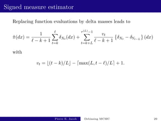 Signed measure estimator
Replacing function evaluations by delta masses leads to
π̂(dx) =
1
` − k + 1
`
X
t=k
δXt (dx) +
τ(L)−1
X
t=k+L
vt
` − k + 1

δXt − δYt−L
(dx)
with
vt = b(t − k)/Lc − dmax(L, t − `)/Le + 1.
Pierre E. Jacob Debiasing MCMC 29
 