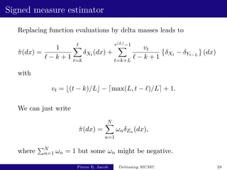 Signed measure estimator
Replacing function evaluations by delta masses leads to
π̂(dx) =
1
` − k + 1
`
X
t=k
δXt (dx) +
τ(L)−1
X
t=k+L
vt
` − k + 1

δXt − δYt−L
(dx)
with
vt = b(t − k)/Lc − dmax(L, t − `)/Le + 1.
We can just write
π̂(dx) =
N
X
n=1
ωnδZn (dx),
where
PN
n=1 ωn = 1 but some ωn might be negative.
Pierre E. Jacob Debiasing MCMC 29
 