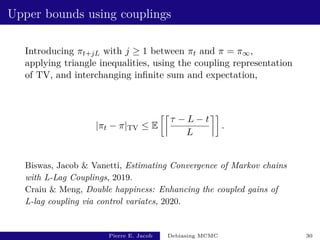 Upper bounds using couplings
Introducing πt+jL with j ≥ 1 between πt and π = π∞,
applying triangle inequalities, using the coupling representation
of TV, and interchanging infinite sum and expectation,
|πt − π|TV ≤ E

τ − L − t
L

.
Biswas, Jacob  Vanetti, Estimating Convergence of Markov chains
with L-Lag Couplings, 2019.
Craiu  Meng, Double happiness: Enhancing the coupled gains of
L-lag coupling via control variates, 2020.
Pierre E. Jacob Debiasing MCMC 30
 