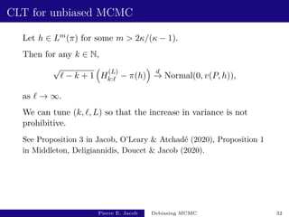 CLT for unbiased MCMC
Let h ∈ Lm(π) for some m  2κ/(κ − 1).
Then for any k ∈ N,
√
` − k + 1

H
(L)
k:` − π(h)

d
→ Normal(0, v(P, h)),
as ` → ∞.
We can tune (k, `, L) so that the increase in variance is not
prohibitive.
See Proposition 3 in Jacob, O’Leary  Atchadé (2020), Proposition 1
in Middleton, Deligiannidis, Doucet  Jacob (2020).
Pierre E. Jacob Debiasing MCMC 32
 