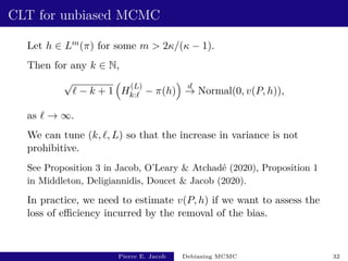 CLT for unbiased MCMC
Let h ∈ Lm(π) for some m  2κ/(κ − 1).
Then for any k ∈ N,
√
` − k + 1

H
(L)
k:` − π(h)

d
→ Normal(0, v(P, h)),
as ` → ∞.
We can tune (k, `, L) so that the increase in variance is not
prohibitive.
See Proposition 3 in Jacob, O’Leary  Atchadé (2020), Proposition 1
in Middleton, Deligiannidis, Doucet  Jacob (2020).
In practice, we need to estimate v(P, h) if we want to assess the
loss of efficiency incurred by the removal of the bias.
Pierre E. Jacob Debiasing MCMC 32
 