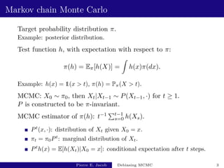 Markov chain Monte Carlo
Target probability distribution π.
Example: posterior distribution.
Test function h, with expectation with respect to π:
π(h) = Eπ[h(X)] =
Z
h(x)π(dx).
Example: h(x) = 1(x > t), π(h) = Pπ(X > t).
MCMC: X0 ∼ π0, then Xt|Xt−1 ∼ P(Xt−1, ·) for t ≥ 1.
P is constructed to be π-invariant.
MCMC estimator of π(h): t−1 Pt−1
s=0 h(Xs).
Pt
(x, ·): distribution of Xt given X0 = x.
πt = π0Pt
: marginal distribution of Xt.
Pt
h(x) = E[h(Xt)|X0 = x]: conditional expectation after t steps.
Pierre E. Jacob Debiasing MCMC 3
 