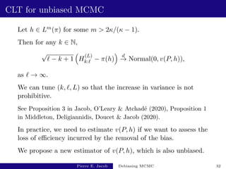 CLT for unbiased MCMC
Let h ∈ Lm(π) for some m  2κ/(κ − 1).
Then for any k ∈ N,
√
` − k + 1

H
(L)
k:` − π(h)

d
→ Normal(0, v(P, h)),
as ` → ∞.
We can tune (k, `, L) so that the increase in variance is not
prohibitive.
See Proposition 3 in Jacob, O’Leary  Atchadé (2020), Proposition 1
in Middleton, Deligiannidis, Doucet  Jacob (2020).
In practice, we need to estimate v(P, h) if we want to assess the
loss of efficiency incurred by the removal of the bias.
We propose a new estimator of v(P, h), which is also unbiased.
Pierre E. Jacob Debiasing MCMC 32
 